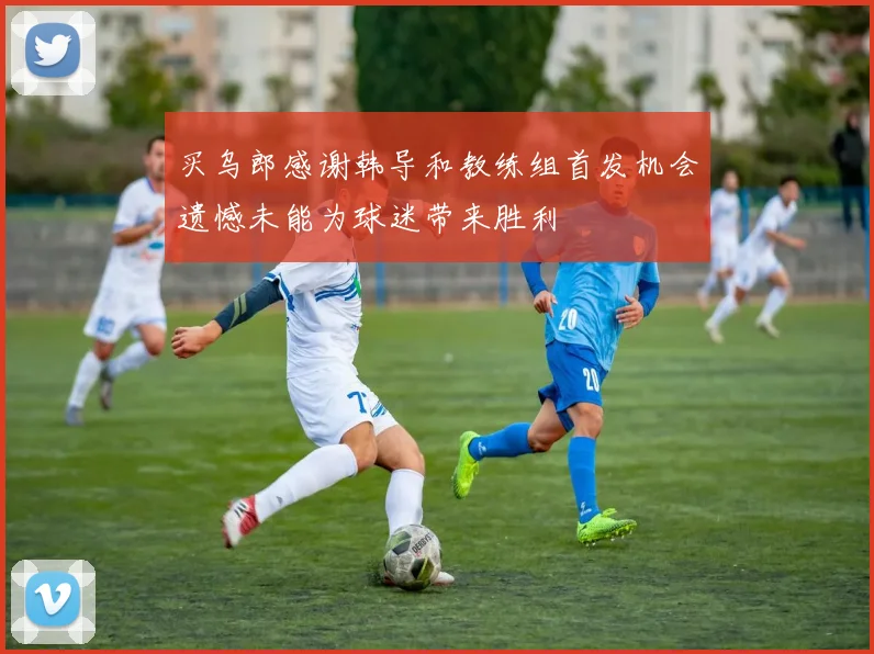 买乌郎感谢韩导和教练组首发机会遗憾未能为球迷带来胜利