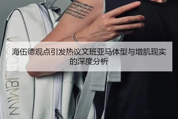 海伍德观点引发热议文班亚马体型与增肌现实的深度分析